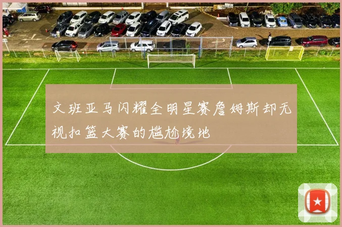 文班亚马闪耀全明星赛詹姆斯却无视扣篮大赛的尴尬境地
