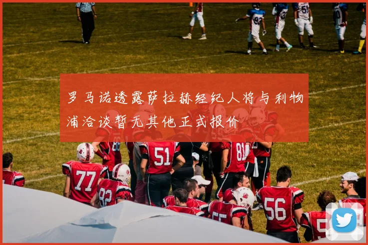 罗马诺透露萨拉赫经纪人将与利物浦洽谈暂无其他正式报价